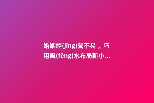 婚姻經(jīng)營不易，巧用風(fēng)水布局斬小三